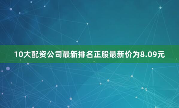 10大配资公司最新排名正股最新价为8.09元