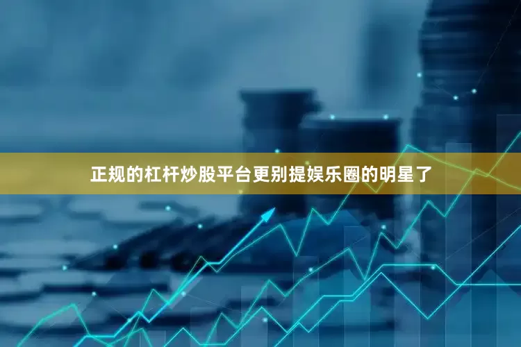 正规的杠杆炒股平台更别提娱乐圈的明星了