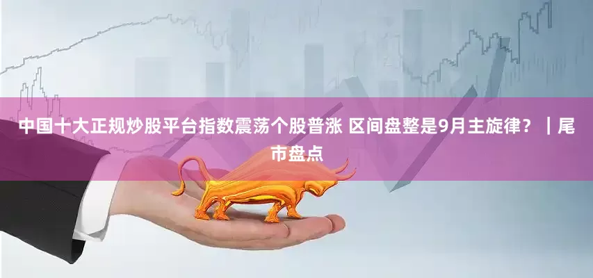 中国十大正规炒股平台指数震荡个股普涨 区间盘整是9月主旋律？｜尾市盘点